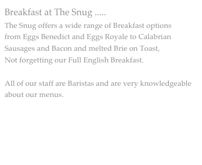 Breakfast at The Snug .....
The Snug offers a wide range of Breakfast options
from Eggs Benedict and Eggs Royale to Calabrian Sausages and Bacon and melted Brie on Toast,
Not forgetting our Full English Breakfast.

All of our staff are Baristas and are very knowledgeable about our menus. 


BREAKFAST & BRUNCH MENU

 