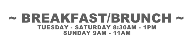 ~ BREAKFAST/BRUNCH ~
TUESDAY - SATURDAY 8:30AM - 1PM
SUNDAY 9AM - 11AM